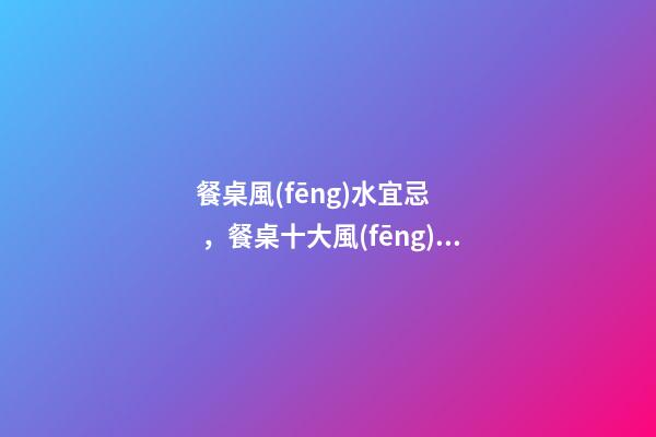 餐桌風(fēng)水宜忌，餐桌十大風(fēng)水講究